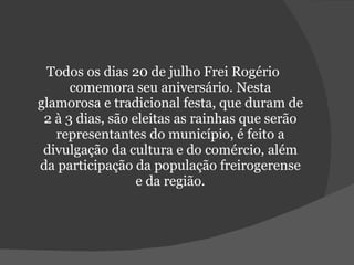 Todos os dias 20 de julho Frei Rogério comemora seu aniversário. Nesta glamorosa e tradicional festa, que duram de 2 à 3 dias, são eleitas as rainhas que serão representantes do município, é feito a divulgação da cultura e do comércio, além da participação da população freirogerense e da região. 