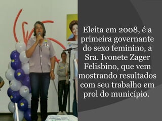 Eleita em 2008, é a primeira governante do sexo feminino, a Sra. Ivonete Zager Felisbino, que vem mostrando resultados com seu trabalho em prol do município.  