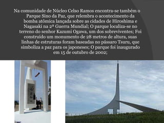 Na comunidade de Núcleo Celso Ramos encontra-se também o Parque Sino da Paz, que relembra o acontecimento da bomba atômica lançada sobre as cidades de Hiroshima e Nagasaki na 2ª Guerra Mundial; O parque localiza-se no terreno do senhor Kazumi Ogawa, um dos sobreviventes; Foi construído um monumento de 28 metros de altura, suas linhas de estruturas foram baseadas no pássaro Tsuru, que simboliza a paz para os japoneses; O parque foi inaugurado em 15 de outubro de 2002; 