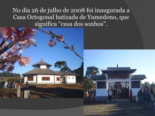No dia 26 de julho de 2008 foi inaugurada a Casa Octogonal batizada de Yumedono, que significa “casa dos sonhos”. 