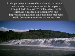 A bela paisagem é um convite a viver em harmonia com a natureza, em uma ambiente de paz e tranqüilidade. Mais de 70 (setenta) metros de extensão e quedas de até 10 metros que impressionam qualquer um e fazem da cachoeira do Rio Correntes um forte atrativo turístico. 
