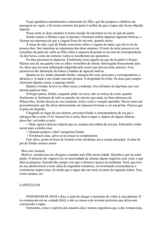 O pai agradeceu mentalmente a submissão do filho, que lhe poupava o dinheiro da
passagem no vapor, e foi muito contente dar parte à mulher de que o rapaz não fizera objeção
alguma.
Nessa noite os dous amantes tiveram ocasião de encontrar-se sós na sala de jantar.
Simão contou a Helena o que se passara. Choraram ambos algumas lágrimas furtivas, e
ficaram na esperança de que a viagem fosse de um mês, quando muito.
À mesa do chá, o pai de Simão conversou sobre a viagem do rapaz, que devia ser de
poucos dias. Isto reanimou as esperanças dos dous amantes. O resto da noite passou-se em
conselhos da parte do velho ao filho sobre a maneira de portar-se na casa do correspondente.
Às dez horas, como de costume, todos se recolheram aos aposentos.
Os dias passaram-se depressa. Finalmente raiou aquele em que devia partir o brigue.
Helena saiu de seu quarto com os olhos vermelhos de chorar. Interrogada bruscamente pela
tia, disse que era uma inflamação adquirida pelo muito que lera na noite anterior. A tia
prescreveu-lhe abstenção da leitura e banhos de água de malvas.
Quanto ao tio, tendo chamado Simão, entregou-lhe uma carta para o correspondente, e
abraçou-o. A mala e um criado estavam prontos. A despedida foi triste. Os dous pais sempre
choraram alguma cousa, a rapariga muito.
Quanto a Simão, levava os olhos secos e ardentes. Era refratário às lágrimas; por isso
mesmo padecia mais.
O brigue partiu. Simão, enquanto pôde ver terra, não se retirou de cima; quando
finalmente se fecharam de todo as paredes do cárcere que anda, na frase pitoresca de
Ribeyrolles, Simão desceu ao seu camarote, triste e com o coração apertado. Havia como um
pressentimento que lhe dizia interiormente ser impossível tornar a ver sua prima. Parecia que
ia para um degredo.
Chegando ao lugar do seu destino, procutou Simão o correspondente de seu pai e
entregou-lhe a carta. O Sr. Amaral leu a carta, fitou o rapaz e, depois de algum silêncio,
disse-lhe, volvendo a carta:
-- Bem, agora é preciso esperar que eu cumpra esta ordem de seu pai. Entretanto venha
morar para a minha casa.
-- Quando poderei voltar? perguntou Simão.
-- Em poucos dias, salvo se as cousas se complicarem.
Este salvo, posto na boca de Amaral como incidente, era a oração principal. A carta do
pai de Simão versava assim:
Meu caro Amaral,
Motivos ponderosos me obrigam a mandar meu filho desta cidade. Retenha-o por lá como
puder. O pretexto da viagem á ter eu necessidade de ultimar alguns negócios com você, o que
dirá ao pequeno, fazendo-lhe sempre crer que a demora é pouca ou nenhuma. Você, que teve
na sua adolescência a triste idéia de engendrar romances, vá inventando circunstâncias e
ocorrências imprevistas, de modo que o rapaz não me torne cá antes de segunda ordem. Sou,
como sempre, etc.
CAPÍTULO III
PASSARAM-SE DIAS e dias, e nada de chegar o momento de voltar à casa paterna. O
ex-romancista era na verdade fértil, e não se cansava de inventar pretextos que deixavam
convencido o rapaz.
Entretanto, como o espírito dos amantes não é menos engenhoso que o dos romancistas,

 
