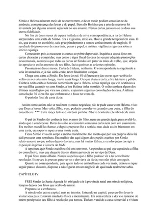 Simão e Helena acharam meio de se escreverem, e deste modo podiam consolar-se da
ausência, com presença das letras e do papel. Bem diz Heloísa que a arte de escrever foi
inventada por alguma amante separada do seu amante. Nestas cartas juravam-se os dous sua
eterna fidelidade.
No fim de dous meses de espera baldada e de ativa correspondência, a tia de Helena
surpreendeu uma carta de Simão. Era a vigésima, creio eu. Houve grande temporal em casa. O
tio, que estava no escritório, saiu precipitadamente e tomou conhecimento do negócio. O
resultado foi proscrever de casa tinta, penas e papel, e instituir vigilância rigorosa sobre a
infeliz rapariga.
Começaram pois a escassear as cartas ao pobre deportado. Inquiriu a causa disto em
cartas choradas e compridas; mas como o rigor fiscal da casa de seu pai adquiria proporções
descomunais, acontecia que todas as cartas de Simão iam parar às mãos do velho, que, depois
de apreciar o estilo amoroso de seu filho, fazia queimar as ardentes epístolas.
Passaram-se dias e meses. Carta de Helena, nenhuma. O correspondente ia esgotando a
veia inventadora, e já não sabia como reter finalmente o rapaz.
Chega uma carta a Simão. Era letra do pai. Só diferençava das outras que recebia do
velho em ser esta mais longa, muito mais longa. O rapaz abriu a carta, e leu trêmulo e pálido.
Contava nesta carta o honrado comerciante que a Helena, a boa rapariga que ele destinava a
ser sua filha casando-se com Simão, a boa Helena tinha morrido. O velho copiara algum dos
últimos necrológios que vira nos jornais, e ajuntara algumas consolações de casa. A última
consolação foi dizer-lhe que embarcasse e fosse ter com ele.
O período final da carta dizia:
Assim como assim, não se realizam os meus negócios; não te pude casar com Helena, visto
que Deus a levou. Mas volta, filho, vem; poderás consolar-te casando com outra, a filha do
conselheiro ***. Está moça feita e é um bom partido. Não te desalentes; lembra-te de mim.
O pai de Simão não conhecia bem o amor do filho, nem era grande águia para avaliá-lo,
ainda que o conhecesse. Dores tais não se consolam com uma carta nem com um casamento.
Era melhor mandá-lo chamar, e depois preparar-lhe a notícia; mas dada assim friamente em
uma carta, era expor o rapaz a uma morte certa.
Ficou Simão vivo em corpo e morto moralmente, tão morto que por sua própria idéia foi
dali procurar uma sepultura. Era melhor dar aqui alguns dos papéis escritos por Simão
relativamente ao que sofreu depois da carta; mas há muitas falhas, e eu não quero corrigir a
exposição ingênua e sincera do frade.
A sepultura que Simão escolheu foi um convento. Respondeu ao pai que agradecia a filha
do conselheiro, mas que daquele dia em diante pertencia ao serviço de Deus.
O pai ficou maravilhado. Nunca suspeitou que o filho pudesse vir a ter semelhante
resolução. Escreveu às pressas para ver se o desviava da idéia; mas não pôde conseguir.
Quanto ao correspondente, para quem tudo se embrulhava cada vez mais, deixou o rapaz
seguir para o claustro, disposto a não figurar em um negócio do qual nada realmente sabia.
CAPÍTULO IV
FREI Simão de Santa Águeda foi obrigado a ir à província natal em missão religiosa,
tempos depois dos fatos que acabo de narrar.
Preparou-se e embarcou.
A missão não era na capital, mas no interior. Entrando na capital, pareceu-lhe dever ir
visitar seus pais. Estavam mudados física e moralmente. Era com certeza a dor e o remorso de
terem precipitado seu filho à resolução que tomou. Tinham vendido a casa comercial e viviam

 