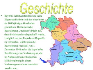 Bayerns Selbstverständnis und seine Eigenstaatlichkeit sind aus einer mehr als 1000-jährigen Geschichte gewachsen. Die historische Bezeichnung „Freistaat“ drückt aus, dass die Monarchie abgeschafft wurde. Lediglich um das Fremdwort Republik zu vermeiden, wählte man die Bezeichnung Freistaat. Am 1. Dezember 1946 nahm die bayerische Bevölkerung eine Verfassung an, die im Auftrag der amerikanischen Militärregierung in einem Verfassungsausschuss erarbeitet worden war. Geschichte 