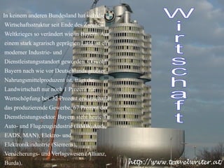 In keinem anderen Bundesland hat sich die Wirtschaftsstruktur seit Ende des Zweiten Weltkrieges so verändert wie in Bayern. Aus einem stark agrarisch geprägten Land ist ein moderner Industrie- und Dienstleistungsstandort geworden. Obwohl Bayern nach wie vor Deutschlands größter Nahrungsmittelproduzent ist, trägt die Landwirtschaft nur noch 1 Prozent zur Wertschöpfung bei. 32 Prozent erwirtschaftet das produzierende Gewerbe, 67 Prozent der Dienstleistungssektor. Bayern steht heute für Auto- und Flugzeugindustrie (BMW, Audi, EADS, MAN), Elektro- und Elektronikindustrie (Siemens), Versicherungs- und Verlagswesen (Allianz, Burda). Wirtschaft 