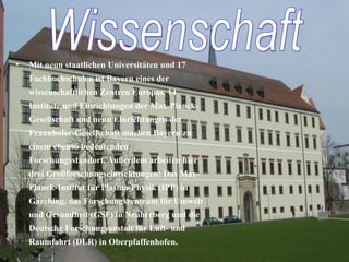 Mit neun staatlichen Universitäten und 17 Fachhochschulen ist Bayern eines der wissenschaftlichen Zentren Europas. 14 Institute und Einrichtungen der Max-Planck-Gesellschaft und neun Einrichtungen der Fraunhofer-Gesellschaft machen Bayern zu einem ebenso bedeutenden Forschungsstandort. Außerdem arbeiten hier drei Großforschungseinrichtungen: Das Max-Planck-Institut für Plasma-Physik (IPP) in Garching, das Forschungszentrum für Umwelt und Gesundheit (GSF) in Neuherberg und die Deutsche Forschungsanstalt für Luft- und Raumfahrt (DLR) in Oberpfaffenhofen. Wissenschaft 