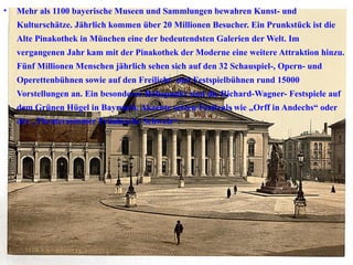 Mehr als 1100 bayerische Museen und Sammlungen bewahren Kunst- und Kulturschätze. Jährlich kommen über 20 Millionen Besucher. Ein Prunkstück ist die Alte Pinakothek in München eine der bedeutendsten Galerien der Welt. Im vergangenen Jahr kam mit der Pinakothek der Moderne eine weitere Attraktion hinzu. Fünf Millionen Menschen jährlich sehen sich auf den 32 Schauspiel-, Opern- und Operettenbühnen sowie auf den Freilicht- und Festspielbühnen rund 15000 Vorstellungen an. Ein besonderer Höhepunkt sind die Richard-Wagner- Festspiele auf dem Grünen Hügel in Bayreuth. Akzente setzen Festivals wie „Orff in Andechs“ oder der „Theatersommer Fränkische Schweiz“. 