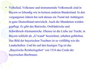 Volkslied, Volkstanz und instrumentale Volksmusik sind in Bayern so lebendig wie in keinem anderen Bundesland.  In den vergangenen Jahren hat sich daraus ein Trend mit Anhängern in ganz Deutschland entwickelt. Auch die Mundarten werden gepflegt. Es gibt das Bairische, Ostfränkische und Schwäbisch-Alemannische. Ebenso ist die Liebe zur Tracht, in Bayern schlicht als „G’wand“ bezeichnet, erhalten geblieben. Das Bild der bayerischen Trachten ist so vielfältig wie die Landschaften. Und bis auf den heutigen Tag ist das „Bayerische Reinheitsgebot“ von 1516 das Credo der bayerischen Bierbrauer. 
