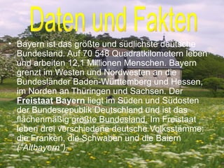 Bayern ist das größte und südlichste deutsche Bundesland. Auf 70 548 Quadratkilometern leben und arbeiten 12,1 Millionen Menschen. Bayern grenzt im Westen und Nordwesten an die Bundesländer Baden-Württemberg und Hessen, im Norden an Thüringen und Sachsen.  Der  Freistaat  Bayern  liegt im Süden und Südosten der Bundesrepublik Deutschland und ist das flächenmäßig  größte Bundesland.  Im Freistaat leben drei verschiedene deutsche Volksstämme: die Franken, die Schwaben und die Baiern  ("Altbayern"). Daten und Fakten 