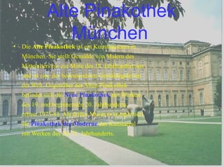Alte Pinakothek München   Die  Alte Pinakothek  ist ein Kunstmuseum in München. Sie stellt Gemälde von Malern des Mittelalters bis zur Mitte des 18. Jahrhundert aus und ist eine der bedeutendsten Gemäldegalerien der Welt. Gegenüber der Alten Pinakothek befindet sich die  Neue Pinakothek  mit Werken des 19. und beginnenden 20. Jahrhunderts, erbaut 1975-81. Als drittes Museum komplettiert die  Pinakothek der Moderne  das Kunstareal mit Werken des 20./21. Jahrhunderts. 