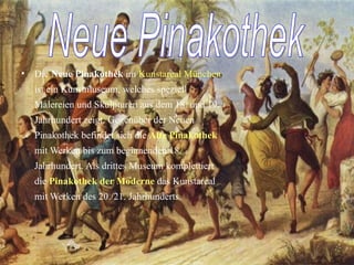 Die  Neue Pinakothek  im  Kunstareal München  ist ein Kunstmuseum, welches speziell Malereien und Skulpturen aus dem 18. und 19. Jahrhundert zeigt. Gegenüber der Neuen Pinakothek befindet sich die  Alte Pinakothek  mit Werken bis zum beginnenden 18. Jahrhundert. Als drittes Museum komplettiert die  Pinakothek der Moderne  das Kunstareal mit Werken des 20./21. Jahrhunderts. Neue Pinakothek 