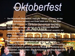 Das Münchner Oktoberfest, auch die "Wiesn" genannt, ist das größte Volksfest weltweit und findet 2006 zum 173. Mal statt. Alljährlich strömen ca. 6 Millionen Besucher auf das Fest.  Auf der Wiesn werden jährlich an die 5 Millionen Maß Bier getrunken und über 200.000 Paar Schweinswürstl verzehrt; vor allem in den Festzelten der Münchner Traditionsbrauereien. Auf dem riesigen Festplatz zu Füßen der Bavaria sind außerdem Karussells, Achterbahnen und andere spektakuläre Schaustellerbetriebe zu finden, die großen und kleinen Besuchern Vergnügen und Nervenkitzel bereiten. Zum festlichen Rahmenprogramm gehören auch der Einzug der Festwirte und Brauereien, der Trachten- und Schützenzug und das Konzert aller Wiesn-Kapellen. Oktoberfest 