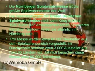 Die  Nürnberger Spielwarenmesse  ist die größte Spielwarenmesse der Welt. Die Veranstaltungen der  Ersten Deutschen Spielwarenmesse  nach dem Krieg erfolgte 1950 durch die "Arbeitsgemeinschaft Spielwaren Industrie". Seitdem findet sie alljährlich in Nürnberg statt. Pro Messe werden  etwa  60.000 Neuheiten aus dem Spielwarenbereich vorgestellt. im Durchschnitt nehmen  etwa  3.000 Aussteller aus rund 65 Ländern teil. Jährlich besuchen diese Messe  etwa  80.000 Teilnehmer. 