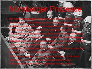 Nürnberger Prozesse   Der Begriff  Nürnberger Prozess  steht in erster Linie für den am 20. November 1945 eröffneten ersten Prozess gegen die 24 Hauptkriegsverbrecher der nationalsozialistischen Führung vor einem eigens eingerichteten Ad-hoc-Strafgerichtshof, dem  Internationalen Militärgerichtshof  (IMG; engl.  International Military Tribunal  – IMT). Im weiteren Sinne schließt der Plural  Nürnberger Prozesse  auch die Folgeprozesse gegen Ärzte, Juristen, führende Personen aus der Wirtschaft u.a. mit ein, die vor US-amerikanischen Militärgerichten stattfanden. In diesen wurden die Verbrechen von 177 Angeklagten untersucht. Die Prozesse wurden aus symbolischen Gründen in Nürnberg abgehalten, wo in der Zeit des Nationalsozialismus die Reichsparteitage der NSDAP abgehalten worden waren. 