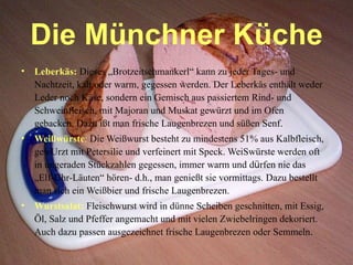 Die Münchner Küche Leberkäs:  Dieses „Brotzeitschmankerl“ kann zu jeder Tages- und Nachtzeit, kalt oder warm, gegessen werden. Der Leberkäs enthält weder L e der noch Käse, sondern ein Gemisch aus passiertem Rind- und Schweinfleisch, mit Majoran und Muskat gewürzt und im Ofen gebacken. Dazu ißt man frische Laugenbrezen und süßen Senf. Weißwürste :  Die Weißwurst besteht zu mindestens 51% aus Kalbfleisch, gewUrzt mit Petersilie und verfeinert mit Speck. WeiSwürste werden oft in ungeraden Stückzahlen gegessen, immer warm und d ü rfen nie das „Elf-Uhr-Läuten“ hören- d.h., man genießt sie vormittags. Dazu bestellt man sich ein Weißbier und frische Laugenbrezen. Wurstsalat:  Fleischwurst wird in dünne Scheiben geschnitten, mit Essig, Öl, Salz und Pfeffer angemacht und mit vielen Zwiebelringen dekoriert. Auch dazu passen ausgezeichnet frische Laugenbrezen oder Semmeln . 