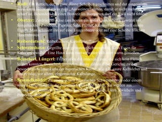 Radi:   Ein Rettich, der in ganz dünne Scheiben geschnitten und dut eingesalzen wird. Dazu bleibt er etwas zum „Ausweinen“ stehen, damit er nicht mehr so scharf ist. Besonders bei einer Brotzeit im Biergarten darf ein Radi nicht fehlen! Obatzer:   Zerdrückter Käse (am besten ein reifer Camembert), gewürzt mit feingehackten Zwiebeln, Paprika, Salz, Pfeffer, Kümmel und eventuell einem Eigelb. Man schmiert ihn auf eine Laugenbreze oder auf eine Scheibe frischen Bauernbrotes. Reiberdatschi:   Reibekuchen, Kartoffelpuffer Schweinshaxn:   Gegrillte oder gebratene Schwenehaxe. Kein Essen für Kalorienbewußte! Eine Haxn kann man entweder kalt oder warm genießen. Beuscherl, Lüngerl:   Früher aßen die ärmeren Leute, die sich kein Fleisch leisten konnten, Beuscherl, Innereien. Heute zählen diese Gerichte zu den besonderen Schmankerln der bayerischen Küche, wie z.B. saure Kalbsleber und –niere oder, vor allem, eingemachte Kalbslunge. Semmelknödel:   Zu einem echten bayerischen Schweinsbraten oder einem sauren Lüngerl dürfen die Semmelknödel nicht fehlen. Sie werden aus altbackenen Semmeln (Brötchen), gemischt mit Milch, Eiern, Zwiebeln und Petersilie, zubereitet. 