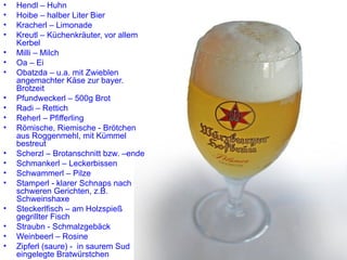 Hendl – Huhn Hoibe – halber Liter Bier Kracherl – Limonade Kreutl – Küchenkräuter, vor allem Kerbel Milli – Milch Oa – Ei Obatzda – u.a. mit Zwieblen angemachter Käse zur bayer. Brotzeit Pfundweckerl – 500g Brot Radi – Rettich Reherl – Pfifferling Römische, Riemische  -  Brötchen aus Roggenmehl, mit Kümmel bestreut Scherzl – Brotanschnitt bzw. –ende Schmankerl – Leckerbissen Schwammerl – Pilze Stamperl  -  klarer Schnaps nach schweren Gerichten, z.B. Schweinshaxe Steckerlfisch – am Holzspieß gegrillter Fisch Straubn  -  Schmalzgebäck Weinbeerl – Rosine Zipferl (saure)  -  in saurem Sud eingelegte Bratwürstchen 