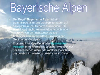 Der Begriff  Bayerische Alpen  ist ein Sammelbegriff für alle Gebirge der Alpen auf bayerischem (deutschem) Staatsgebiet. Der Begriff wird häufig verwendet, entspricht aber nicht der von den deutschsprachigen Alpenvereinen entwickelten Einteilung der Gebirge der Ostalpen.     Er ist nicht mit dem Begriff der  Bayerischen Voralpen  zu verwechseln. Letztere umfassen nur den bayerischen Anteil der Voralpen zwischen der Loisach im Westen und dem Inn im Osten. Bayerische Alpen 