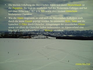 Die höchste Erhebung der Bayerischen Alpen und damit  Deutschlands   ist die  Zugspitze . Sie liegt im westlichen Teil des Wetterstein-Gebirges und hat mit einer Höhe von 2.962 m ü.  NN  sowie zwei kleinen  Gletschern  hochalpinen Charakter. Wie die  Alpen  insgesamt, so sind auch die Bayerischen Kalkalpen stark durch die letzte  Eiszeit  geprägt worden. So entstanden  Kare, Seen  und die typischen  U-Täler  durch Gletscher. Ablagerungen der eiszeitlichen  Flüsse  sowie vor allem die Gletscher ließen insbesondere im Alpenvorland eine hügelige Landschaft mit Seen und  Mooren  entstehen. 