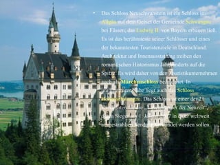 Das Schloss Neuschwanstein ist ein Schloss   im   Allgäu  auf dem Gebiet der Gemeinde  Schwangau  bei Füssen, das  Ludwig II.  von   Bayern erbauen ließ. Es ist das berühmteste seiner Schlösser und eines der bekanntesten Touristenziele in Deutschland. Architektur und Innenausstattung treiben den romantischen  Historismus   Jahrhunderts auf die Spitze. Es wird daher von den Touristikunternehmen auch als  Märchenschloss  bezeichnet. In unmittelbarer Nähe liegt auch das  Schloss Hohenschwangau .   Das Schloss ist einer der 21 Kandidaten für die „7 Weltwunder der Neuzeit“, deren Sieger am 1. Januar 2007 in einer weltweit ausgestrahlten Sendung verkündet werden sollen. 