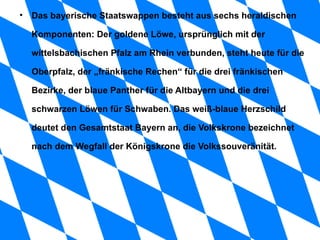 Das bayerische Staatswappen besteht aus sechs heraldischen Komponenten: Der goldene Löwe, ursprünglich mit der wittelsbachischen Pfalz am Rhein verbunden, steht heute für die Oberpfalz, der „fränkische Rechen“ für die drei fränkischen Bezirke, der blaue Panther für die Altbayern und die drei schwarzen Löwen für Schwaben. Das weiß-blaue Herzschild deutet den Gesamtstaat Bayern an, die Volkskrone bezeichnet nach dem Wegfall der Königskrone die Volkssouveränität. 