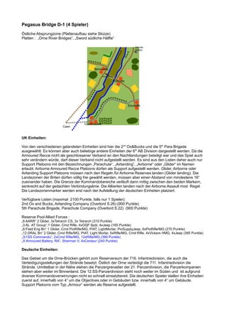 Pegasus Bridge D-1 (4 Spieler)
Östliche Absprungzone (Plattenaufbau siehe Skizze)
Platten : „Orne River Bridges“, „Sword südliche Hälfte“
UK Einheiten:
Von den verschiedenen gelandeten Einheiten sind hier die 2nd
Ox&Bucks und die 5th
Para Brigade
ausgewählt. Es können aber auch beliebige andere Einheiten der 6th
AB Division dargestellt werden. Da die
Armoured Recce nicht als geschlossener Verband an den Nachtlandungen beteiligt war und das Spiel auch
sehr verändern würde, darf dieser Verband nicht aufgestellt werden. Es sind aus den Listen daher auch nur
Support Platoons mit den Bezeichnungen „Parachute“, „Airlanding“, „Airborne“ oder „Glider“ im Namen
erlaubt. Airborne Armoured Recce Platoons dürfen als Support aufgestellt werden. Glider, Airborne oder
Airlanding Support Platoons müssen nach den Regeln für Airborne Reserves landen (Glider landing). Die
Landezonen der Briten dürfen völlig frei gewählt werden, müssen aber einen Abstand von mindestens 16“
zueinander haben. Die Grenze der Kommandobereiche verläuft dann mittig zwischen den beiden Markern,
senkrecht auf der gedachten Verbindungslinie. Die Alliierten landen nach der Airborne Assault mod Regel.
Die Landezonenmarker werden erst nach der Aufstellung der deutschen Einheiten platziert.
Verfügbare Listen (maximal 2100 Punkte, falls nur 1 Spieler):
2nd Ox and Bucks, Airlanding Company (Overlord S.26) (900 Punkte)
5th Parachute Brigade, Parachute Company (Overlord S.22) (900 Punkte)
Reserve Pool Allied Forces :
„6 AARR“ 2 Glider, 3xTetrarch CS, 3x Tetrarch (310 Punkte)
„3 AL AT Group“,1 Glider, Cmd Rifle, 4xOQF 6pdr, 4xJeep (165 Punkte)
„6 Field Eng Bn“ 1 Glider, Cmd PioRifle/MG, PIAT, LightMortar, PioSupplyJeep, 6xPioRifle/MG (270 Punkte)
„12 DRAL Bn“ 2 Glider, Cmd Rifle/MG, PIAT, Light Mortar, 5xRifle/MG, Cmd Rifle, 4xVickers HMG, 4xJeep (385 Punkte)
„3/1SS Commando“, 2xCmd Rifle/MG, 12xRifle/MG (390 Punkte)
„X Armoured Battery, RA“, Sherman V, 4xCentaur (240 Punkte)
Deutsche Einheiten:
Das Gebiet um die Orne-Brücken gehört zum Reserveraum der 716. Infantriedivision, die auch die
Verteidigungsstellungen der Strände besetzt. Östlich der Orne verteidigt die 711. Infantriedivision die
Strände. Umittelbar in der Nähe stehen die Panzergrenadier der 21. Panzerdivision, die Panzerkompanien
stehen aber weiter im Binnenland. Die 12.SS-Panzerdivision steht noch weiter im Süden und ist aufgrund
diverser Kommandoverwirrungen nicht so schnell einsatzbereit. Die deutschen Spieler stellen ihre Einheiten
zuerst auf, innerhalb von 4“ um die Objectives oder in Gebäuden bzw. innerhalb von 4“ um Gebäude.
Support Platoons vom Typ „Armour“ werden als Reserve aufgestellt.
Caen
Escoville
Merville
Battery
Ranville
Colombelles
Benouville
OrneR.
OrneKanal
Pegasus Bridge
 