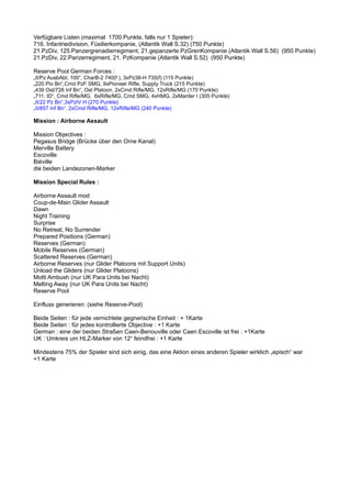 Verfügbare Listen (maximal 1700 Punkte, falls nur 1 Spieler):
716. Infantriedivision, Füsilierkompanie, (Atlantik Wall S.32) (750 Punkte)
21.PzDiv, 125.Panzergrenadierregiment, 21.gepanzerte.PzGrenKompanie (Atlantik Wall S.56) (950 Punkte)
21.PzDiv, 22.Panzerregiment, 21. PzKompanie (Atlantik Wall S.52) (950 Punkte)
Reserve Pool German Forces :
„II/Pz AusbAbt. 100“, CharB-2 740(f ), 3xPz38-H 735(f) (115 Punkte)
„220 Pio Bn“,Cmd PzF SMG, 9xPioneer Rifle, Supply Truck (215 Punkte)
„439 Ost/726 Inf Bn“, Ost Platoon, 2xCmd Rifle/MG, 12xRifle/MG (170 Punkte)
„711. ID“, Cmd Rifle/MG, 6xRifle/MG, Cmd SMG, 4xHMG, 2xMarder I (305 Punkte)
„II/22 Pz Bn“,3xPzIV H (270 Punkte)
„II/857 Inf Bn“, 2xCmd Rifle/MG, 12xRifle/MG (240 Punkte)
Mission : Airborne Assault
Mission Objectives :
Pegasus Bridge (Brücke über den Orne Kanal)
Merville Battery
Escoville
Biéville
die beiden Landezonen-Marker
Mission Special Rules :
Airborne Assault mod
Coup-de-Main Glider Assault
Dawn
Night Training
Surprise
No Retreat, No Surrender
Prepared Positions (German)
Reserves (German)
Mobile Reserves (German)
Scattered Reserves (German)
Airborne Reserves (nur Glider Platoons mit Support Units)
Unload the Gliders (nur Glider Platoons)
Motti Ambush (nur UK Para Units bei Nacht)
Melting Away (nur UK Para Units bei Nacht)
Reserve Pool
Einfluss generieren: (siehe Reserve-Pool)
Beide Seiten : für jede vernichtete gegnerische Einheit : + 1Karte
Beide Seiten : für jedes kontrollierte Objective : +1 Karte
German : eine der beiden Straßen Caen-Benouville oder Caen Escoville ist frei : +1Karte
UK : Umkreis um HLZ-Marker von 12“ feindfrei : +1 Karte
Mindestens 75% der Spieler sind sich einig, das eine Aktion eines anderen Spieler wirklich „episch“ war
+1 Karte
 