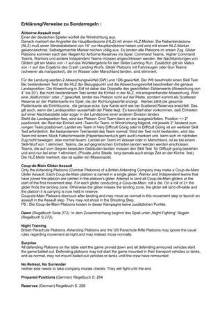 Erklärung/Verweise zu Sonderregeln :
Airborne Assault mod
Einer der deutschen Spieler würfelt die Windrichtung aus.
Danach markiert der Angreifer die Hauptlandezone (HLZ) mit einem HLZ-Marker. Die Nebenlandezone
(NLZ) muß einen Mindestabstand von 16“ zur Hauptlandezone haben und wird mit einem NLZ-Marker
gekennzeichnet. Selbstgemachte Marker reichen völlig aus. Es landen alle Platoons im ersten Zug. Glider
Platoons kommen nach den Regeln für Airborne Reserves ins Spiel. Command Teams, Higher Command
Teams, Warriors und andere Independent Teams müssen angeschlossen werden. Bei Nachtlandungen von
Glidern gilt ein Malus von -1 auf das Würfelergebnis für den Glider Landing Run. Zusätzlich gilt ein Malus
von -1 auf das Ergebnis des Crash Landing Wurfs. Glider Platoons mit Fahrzeugen oder Gun Teams
(schwerer als manpacked), die im Wasser oder Marschland landen, sind eliminiert.
Für die Landung werden 2 Abweichungswürfel (GW) und 1D6 gewürfelt. Der W6 beschreibt einen Skill Test.
Bei bestandenem Test ist die HLZ der Bezugspunkt und die Abweichungswürfel beschreiben die genaue
Landeposition. Die Abweichung in Zoll ist dabei das Doppelte des gewürfelten Zahlenwerts (Abweichung von
4“ bis 20“). Bei nicht bestandenem Test landet die Einheit in der NLZ, mit entsprechender Abweichung. Wird
eine „Malfunction“ oder „!“ gewürfelt, landet das Platoon nicht auf der Platte, sondern kommt als Scattered
Reserve an der Plattenkante ins Spiel, die der Richtungswürfel anzeigt. Hierbei zählt die gesamte
Plattenkante als Eintrittszone, die genaue ecke, bzw Kante wird wie bei Scattered Reserves erwürfelt. Das
gilt auch, wenn die Landeposition ausserhalb der Platte liegt. Es kann/darf aber vorkommen, daß Einheiten
auf einer Nachbarplatte oder sogar in der Landezone einer anderen Division landen.
Steht die Landeposition fest, wird das Platoon Cmd Team dann an der ausgewürfelten Position +/- 2“
positioniert, der Rest der Einheit wird -Team für Team- in Windrichtung folgend, mit jeweils 2“ Abstand zum
vorigen Team positioniert. Landet ein Team in Very Difficult Going oder in Difficult Going ist ein weiterer Skill
Test erforderlich. Bei bestandenem Test landet das Team normal. Wird der Test nicht bestanden, wird das
Team mit einem Stück Fallschirmseide (Papiertaschentuch geht auch) markiert und kann sich im nächsten
Zug nicht bewegen, aber normal feuern. Landet ein Team im Wasser oder in Marschland, ist es bei einem
Skill-Wurf von 1 eliminiert. Teams, die auf gegnerischen Einheiten landen werden werden erschossen.
Teams, die auf vom Gegner besetzten Gebäuden landen müssen den Skill Test für Difficult going bestehen
und sind nur bei einer 1 eliminiert. (Private John Steele hing damals auch einige Zeit an der Kirche fest).
Die HLZ bleibt markiert, das ist später ein Missionsziel.
Coup-de-Main Glider Assault
Only the Airlanding Platoons (Combat Platoons) of a British Airlanding Company may make a Coup-de-Main
Glider Assault. Each Coup-de-Main platoon is carried in a single glider. Warrior and Independent teams that
have joined the platoon are carried in the platoon's glider. Attempt to land all Coup-de-Main gliders at the
start of the first movement step. For each glider conducting a Coup-de-Main, roll a die. On a roll of 2+ the
glider finds the landing zone. Otherwise the glider misses the landing zone, the glider will land off-table and
the platoon it is carrying is now held in reserve.
Coup-de-Main Platoons dismount after landing and may move as normal in this movement step or launch an
assault in the Assault step. They may not shoot in the Shooting Step.
PS : Die Coup-de-Main Platoons kosten in dieser Kampagne keine zusätzlichen Punkte.
Dawn (Regelbuch Seite 273) In dem Zusammenhang beginnt das Spiel unter „Night Fighting“ Regeln
(Regelbuch S.272)
Night Training
British Parachute Platoons, Airlanding Platoons and the US Parachute Rifle Platoons may ignore the usual
rules regarding movement at night and may instead move normally.
Surprise
All defending Platoons on the table start the game pinned down and all defending armoured vehicles start
the game bailed out. Defending platoons may not start the game mounted in their transport vehicles or tanks,
and as normal, may not mount bailed out vehicles or tanks until the crew have remounted
No Retreat, No Surrender
neither side needs to take company morale checks. They will fight until the end.
Prepared Positions (German) Regelbuch S. 264
Reserves (German) Regelbuch S. 268
 