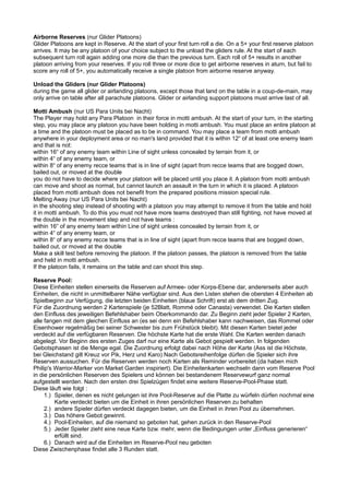 Airborne Reserves (nur Glider Platoons)
Glider Platoons are kept in Reserve. At the start of your first turn roll a die. On a 5+ your first reserve platoon
arrives. It may be any platoon of your choice subject to the unload the gliders rule. At the start of each
subsequent turn roll again adding one more die than the previous turn. Each roll of 5+ results in another
platoon arriving from your reserves. If you roll three or more dice to get airborne reserves in aturn, but fail to
score any roll of 5+, you automatically receive a single platoon from airborne reserve anyway.
Unload the Gliders (nur Glider Platoons)
during the game all glider or airlanding platoons, except those that land on the table in a coup-de-main, may
only arrive on table after all parachute platoons. Glider or airlanding support platoons must arrive last of all.
Motti Ambush (nur US Para Units bei Nacht)
The Player may hold any Para Platoon in their force in motti ambush. At the start of your turn, in the starting
step, you may place any platoon you have been holding in motti ambush. You must place an entire platoon at
a time and the platoon must be placed as to be in command. You may place a team from motti ambush
anywhere in your deployment area or no man's land provided that it is within 12“ of at least one enemy team
and that is not:
within 16“ of any enemy team within Line of sight unless concealed by terrain from it, or
within 4“ of any enemy team, or
within 8“ of any enemy recce teams that is in line of sight (apart from recce teams that are bogged down,
bailed out, or moved at the double
you do not have to decide where your platoon will be placed until you place it. A platoon from motti ambush
can move and shoot as normal, but cannot launch an assault in the turn in which it is placed. A platoon
placed from motti ambush does not benefit from the prepared positions mission special rule.
Melting Away (nur US Para Units bei Nacht)
in the shooting step instead of shooting with a platoon you may attempt to remove it from the table and hold
it in motti ambush. To do this you must not have more teams destroyed than still fighting, not have moved at
the double in the movement step and not have teams :
within 16“ of any enemy team within Line of sight unless concealed by terrain from it, or
within 4“ of any enemy team, or
within 8“ of any enemy recce teams that is in line of sight (apart from recce teams that are bogged down,
bailed out, or moved at the double
Make a skill test before removing the platoon. If the platoon passes, the platoon is removed from the table
and held in motti ambush.
If the platoon fails, it remains on the table and can shoot this step.
Reserve Pool:
Diese Einheiten stellen einerseits die Reserven auf Armee- oder Korps-Ebene dar, andererseits aber auch
Einheiten, die nicht in unmittelbarer Nähe verfügbar sind. Aus den Listen stehen die obersten 4 Einheiten ab
Spielbeginn zur Verfügung, die letzten beiden Einheiten (blaue Schrift) erst ab dem dritten Zug.
Für die Zuordnung werden 2 Kartenspiele (je 52Blatt, Rommé oder Canasta) verwendet. Die Karten stellen
den Einfluss des jeweiligen Befehlshaber beim Oberkommando dar. Zu Beginn zieht jeder Spieler 2 Karten,
alle fangen mit dem gleichen Einfluss an (es sei denn ein Befehlshaber kann nachweisen, das Rommel oder
Eisenhower regelmäßig bei seiner Schwester bis zum Frühstück bleibt). Mit diesen Karten bietet jeder
verdeckt auf die verfügbaren Reserven. Die höchste Karte hat die erste Wahl. Die Karten werden danach
abgelegt. Vor Beginn des ersten Zuges darf nur eine Karte als Gebot gespielt werden. In folgenden
Gebotsphasen ist die Menge egal. Die Zuordnung erfolgt dabei nach Höhe der Karte (Ass ist die Höchste,
bei Gleichstand gilt Kreuz vor Pik, Herz und Karo) Nach Gebotsreihenfolge dürfen die Spieler sich ihre
Reserven aussuchen. Für die Reserven werden noch Karten als Reminder vorbereitet (da haben mich
Philip's Warrior-Marker von Market Garden inspiriert). Die Einheitenkarten wechseln dann vom Reserve Pool
in die persönlichen Reserven des Spielers und können bei bestandenem Reservewurf ganz normal
aufgestellt werden. Nach den ersten drei Spielzügen findet eine weitere Reserve-Pool-Phase statt.
Diese läuft wie folgt :
1.) Spieler, denen es nicht gelungen ist ihre Pool-Reserve auf die Platte zu würfeln dürfen nochmal eine
Karte verdeckt bieten um die Einheit in ihren persönlichen Reserven zu behalten
2.) andere Spieler dürfen verdeckt dagegen bieten, um die Einheit in ihren Pool zu übernehmen.
3.) Das höhere Gebot gewinnt.
4.) Pool-Einheiten, auf die niemand so geboten hat, gehen zurück in den Reserve-Pool
5.) Jeder Spieler zieht eine neue Karte bzw. mehr, wenn die Bedingungen unter „Einfluss generieren“
erfüllt sind.
6.) Danach wird auf die Einheiten im Reserve-Pool neu geboten
Diese Zwischenphase findet alle 3 Runden statt.
 