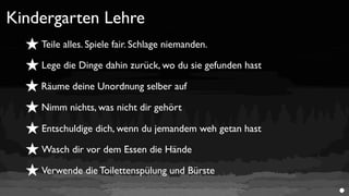 Kindergarten Lehre
  ★ Teile alles. Spiele fair. Schlage niemanden.
  ★ Lege die Dinge dahin zurück, wo du sie gefunden hast
  ★ Räume deine Unordnung selber auf
  ★ Nimm nichts, was nicht dir gehört
  ★ Entschuldige dich, wenn du jemandem weh getan hast
  ★ Wasch dir vor dem Essen die Hände
  ★ Verwende die Toilettenspülung und Bürste
 
