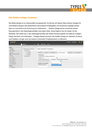 Die Seitenvorlage zuweisen

Die Seitenvolrage ist nun fertig erstellt und gespeichert. Es können auf diesem Weg mehrere Vorlagen für
verschiedene Designs oder Bedürfnisse (verschiedene Inhaltsspalten und Strukturen) angelegt werden.
Was nun noch fehlt ist die Zuordnung zum Seitenbaum → Welche Vorlage soll wo verwendet werden.
Dies geschieht in den Seiteneigenschaften einer jeden Seite. Zuerst beginnt man am besten mit der
Startseite. Dort wählt man in den Seiteneigenschaften den Reiter Erscheinungsbild und stellt bei Vorlagen-
Design benutzen und Unterseiten – Vorlagen-Design benutzen die erstellte Vorlage ein. Natürlich ist dies je
nach belieben und ggf. auch auf weiteren Unterseiten Projektspezifisch zu definieren.




                                                                                                   WEBprofil – Gernot Ploiner e.U.
                                                                                  Untere Gartenzeile 22/2 | 3492 Etsdorf | Österreich
                                                              T. ++43 / 2735 / 20 1 95 | office@typo3kurse.com | www.typo3kurse.com
 