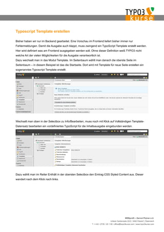 Typoscript Template erstellen

Bisher haben wir nur im Backend gearbeitet. Eine Vorschau im Frontend liefert bisher immer nur
Fehlermeldungen. Damit die Ausgabe auch klappt, muss zwingend ein TypoScript Template erstellt werden.
Hier wird definiert was am Frontend ausgegeben werden soll. Ohne dieser Definition weiß TYPO3 nicht
welche Art der vielen Möglichkeiten für die Ausgabe verantwortlich ist.
Dazu wechselt man in das Modul Template. Im Seitenbaum wählt man danach die oberste Seite im
Seitenbaum – in diesem Beispiel ist das die Startseite. Dort wird mit Template für neue Seite erstellen ein
sogenanntes Typoscript Template erstellt.




Wechselt man oben in der Selectbox zu Info/Bearbeiten, muss noch mit Klick auf Vollständigen Template-
Datensatz bearbeiten ein vordefiniertes TypoScript für die Inhaltsausgabe eingebunden werden.




Dazu wählt man im Reiter Enthält in der obersten Selectbox den Eintrag CSS Styled Content aus. Dieser
wandert nach dem Klick nach links.




                                                                                                    WEBprofil – Gernot Ploiner e.U.
                                                                                   Untere Gartenzeile 22/2 | 3492 Etsdorf | Österreich
                                                               T. ++43 / 2735 / 20 1 95 | office@typo3kurse.com | www.typo3kurse.com
 