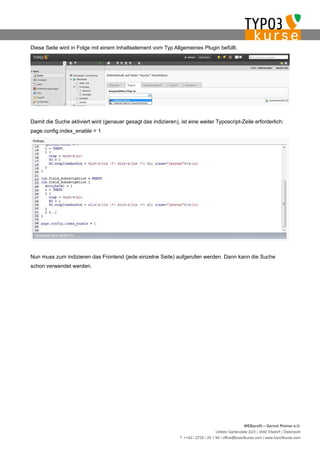 Diese Seite wird in Folge mit einem Inhaltselement vom Typ Allgemeines Plugin befüllt.




Damit die Suche aktiviert wird (genauer gesagt das indizieren), ist eine weiter Typoscript-Zeile erforderlich:
page.config.index_enable = 1




Nun muss zum indizieren das Frontend (jede einzelne Seite) aufgerufen werden. Dann kann die Suche
schon verwendet werden.




                                                                                                     WEBprofil – Gernot Ploiner e.U.
                                                                                    Untere Gartenzeile 22/2 | 3492 Etsdorf | Österreich
                                                                T. ++43 / 2735 / 20 1 95 | office@typo3kurse.com | www.typo3kurse.com
 