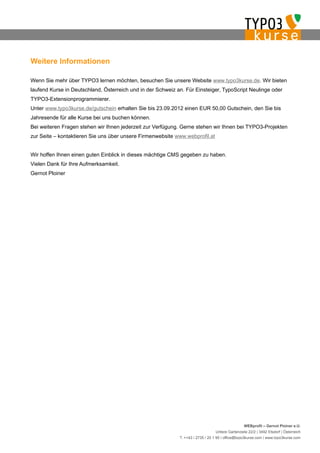 Weitere Informationen

Wenn Sie mehr über TYPO3 lernen möchten, besuchen Sie unsere Website www.typo3kurse.de. Wir bieten
laufend Kurse in Deutschland, Österreich und in der Schweiz an. Für Einsteiger, TypoScript Neulinge oder
TYPO3-Extensionprogrammierer.
Unter www.typo3kurse.de/gutschein erhalten Sie bis 23.09.2012 einen EUR 50,00 Gutschein, den Sie bis
Jahresende für alle Kurse bei uns buchen können.
Bei weiteren Fragen stehen wir Ihnen jederzeit zur Verfügung. Gerne stehen wir Ihnen bei TYPO3-Projekten
zur Seite – kontaktieren Sie uns über unsere Firmenwebsite www.webprofil.at


Wir hoffen Ihnen einen guten Einblick in dieses mächtige CMS gegeben zu haben.
Vielen Dank für Ihre Aufmerksamkeit.
Gernot Ploiner




                                                                                                  WEBprofil – Gernot Ploiner e.U.
                                                                                 Untere Gartenzeile 22/2 | 3492 Etsdorf | Österreich
                                                             T. ++43 / 2735 / 20 1 95 | office@typo3kurse.com | www.typo3kurse.com
 
