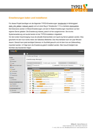 Erweiterungen laden und installieren

Für dieses Projekt benötigen wir die folgenden TYPO3-Erweiterungen: templavoila (in Abhängigkeit
static_info_tables), indexed_search und um einen Bug in Templavoila 1.7.0 zu beheben phpmyadmin.
Die Extensions werden im Modul Erweiterungen und dort im Reiter Erweiterungen importieren auf den
eigenen Server geladen. Die Erweiterung indexed_search ist hier ausgenommen. Sie ist eine
Systemerweiterung und wurde bereits mit der TYPO3-Installation mitgeliefert.
Vor dem ersten Importvorgang muss die aktuelle Extensionliste vom typo3.org Server geladen werden. Dies
geschieht mit dem Icon rechts neben der Selectbox Bibliothek. Das Herunterladen kann ein paar Minuten
dauern. Danach kann jede benötigte Extension im Suchfeld gesucht und mit dem Icon am Zeilenanfang
importiert werden. In Folge kann die Erweiterung gleich installiert werden. Man braucht lediglich den
Schritten des Assistenten folgen.




                                                                                                    WEBprofil – Gernot Ploiner e.U.
                                                                                   Untere Gartenzeile 22/2 | 3492 Etsdorf | Österreich
                                                               T. ++43 / 2735 / 20 1 95 | office@typo3kurse.com | www.typo3kurse.com
 