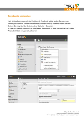Templavoila vorbereiten

Nach der Installation muss noch eine Einstellung für Templavoila getätigt werden. Es muss in den
Seiteneigenschaften der Startseite die allgemeine Datensatzsammlung eingestellt werden (die Seite
System). Die erfolgt über das Kontextmenü der Startseite → Bearbeiten.
In Folge wird im Reiter Ressourcen die Seite gewählt. Weiters sollte im Reiter Verhalten die Checkbox Als
Anfang der Website benutzen aktiviert werden.




                                                                                                   WEBprofil – Gernot Ploiner e.U.
                                                                                  Untere Gartenzeile 22/2 | 3492 Etsdorf | Österreich
                                                              T. ++43 / 2735 / 20 1 95 | office@typo3kurse.com | www.typo3kurse.com
 