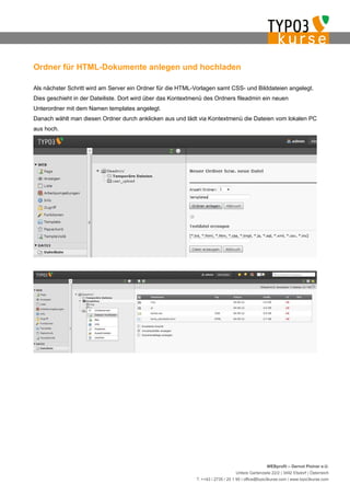 Ordner für HTML-Dokumente anlegen und hochladen

Als nächster Schritt wird am Server ein Ordner für die HTML-Vorlagen samt CSS- und Bilddateien angelegt.
Dies geschieht in der Dateiliste. Dort wird über das Kontextmenü des Ordners fileadmin ein neuen
Unterordner mit dem Namen templates angelegt.
Danach wählt man diesen Ordner durch anklicken aus und lädt via Kontextmenü die Dateien vom lokalen PC
aus hoch.




                                                                                                  WEBprofil – Gernot Ploiner e.U.
                                                                                 Untere Gartenzeile 22/2 | 3492 Etsdorf | Österreich
                                                             T. ++43 / 2735 / 20 1 95 | office@typo3kurse.com | www.typo3kurse.com
 