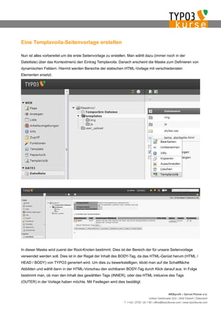 Eine Templavoila-Seitenvorlage erstellen

Nun ist alles vorbereitet um die erste Seitenvorlage zu erstellen. Man wählt dazu (immer noch in der
Dateiliste) über das Kontextmenü den Eintrag Templavoila. Danach erscheint die Maske zum Definieren von
dynamischen Feldern. Hiermit werden Bereiche der statischen HTML-Vorlage mit verschiedensten
Elementen ersetzt.




In dieser Maske wird zuerst der Root-Knoten bestimmt. Dies ist der Bereich der für unsere Seitenvorlage
verwendet werden soll. Dies ist in der Regel der Inhalt des BODY-Tag, da das HTML-Gerüst herum (HTML /
HEAD / BODY) von TYPO3 generiert wird. Um dies zu bewerkstelligen, klickt man auf die Schaltfläche
Abbilden und wählt dann in der HTML-Vorschau den sichtbaren BODY-Tag durch Klick darauf aus. In Folge
bestimmt man, ob man den Inhalt des gewählten Tags (INNER), oder das HTML inklusive des Tags
(OUTER) in der Vorlage haben möchte. Mit Festlegen wird dies bestätigt.


                                                                                                   WEBprofil – Gernot Ploiner e.U.
                                                                                  Untere Gartenzeile 22/2 | 3492 Etsdorf | Österreich
                                                              T. ++43 / 2735 / 20 1 95 | office@typo3kurse.com | www.typo3kurse.com
 