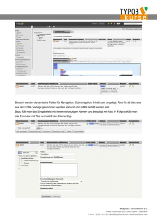 Danach werden dynamische Felder für Navigation, Subnavigation, Inhalt usw. angelegt. Also für all dies was
aus der HTML-Vorlage genommen werden soll und vom CMS befüllt werden soll.
Dazu füllt man das Eingabefeld mit einem eindeutigen Namen und bestätigt mit Add. In Folge befüllt man
das Formular mit Titel und wählt den Elementtyp.




                                                                                                  WEBprofil – Gernot Ploiner e.U.
                                                                                 Untere Gartenzeile 22/2 | 3492 Etsdorf | Österreich
                                                             T. ++43 / 2735 / 20 1 95 | office@typo3kurse.com | www.typo3kurse.com
 