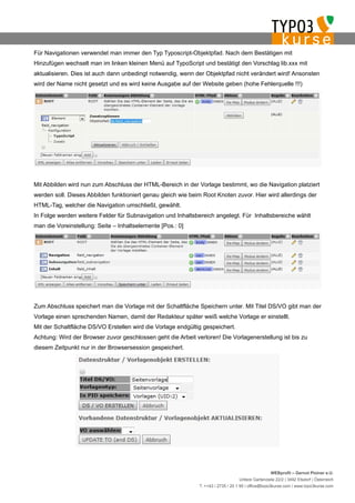 Für Navigationen verwendet man immer den Typ Typoscript-Objektpfad. Nach dem Bestätigen mit
Hinzufügen wechselt man im linken kleinen Menü auf TypoScript und bestätigt den Vorschlag lib.xxx mit
aktualisieren. Dies ist auch dann unbedingt notwendig, wenn der Objektpfad nicht verändert wird! Ansonsten
wird der Name nicht gesetzt und es wird keine Ausgabe auf der Website geben (hohe Fehlerquelle !!!)




Mit Abbilden wird nun zum Abschluss der HTML-Bereich in der Vorlage bestimmt, wo die Navigation platziert
werden soll. Dieses Abbilden funktioniert genau gleich wie beim Root Knoten zuvor. Hier wird allerdings der
HTML-Tag, welcher die Navigation umschließt, gewählt.
In Folge werden weitere Felder für Subnavigation und Inhaltsbereich angelegt. Für Inhaltsbereiche wählt
man die Voreinstellung: Seite – Inhaltselemente [Pos.: 0]




Zum Abschluss speichert man die Vorlage mit der Schaltfläche Speichern unter. Mit Titel DS/VO gibt man der
Vorlage einen sprechenden Namen, damit der Redakteur später weiß welche Vorlage er einstellt.
Mit der Schaltfläche DS/VO Erstellen wird die Vorlage endgültig gespeichert.
Achtung: Wird der Browser zuvor geschlossen geht die Arbeit verloren! Die Vorlagenerstellung ist bis zu
diesem Zeitpunkt nur in der Browsersession gespeichert.




                                                                                                   WEBprofil – Gernot Ploiner e.U.
                                                                                  Untere Gartenzeile 22/2 | 3492 Etsdorf | Österreich
                                                              T. ++43 / 2735 / 20 1 95 | office@typo3kurse.com | www.typo3kurse.com
 