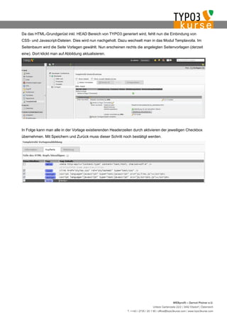 Da das HTML-Grundgerüst inkl. HEAD Bereich von TYPO3 generiert wird, fehlt nun die Einbindung von
CSS- und Javascript-Dateien. Dies wird nun nachgeholt. Dazu wechselt man in das Modul Templavoila. Im
Seitenbaum wird die Seite Vorlagen gewählt. Nun erscheinen rechts die angelegten Seitenvorlagen (derzeit
eine). Dort klickt man auf Abbildung aktualisieren.




In Folge kann man alle in der Vorlage existierenden Headerzeilen durch aktivieren der jeweiligen Checkbox
übernehmen. Mit Speichern und Zurück muss dieser Schritt noch bestätigt werden.




                                                                                                  WEBprofil – Gernot Ploiner e.U.
                                                                                 Untere Gartenzeile 22/2 | 3492 Etsdorf | Österreich
                                                             T. ++43 / 2735 / 20 1 95 | office@typo3kurse.com | www.typo3kurse.com
 