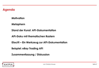 Agenda

    Motivation

    Metaphern

    Stand der Kunst: API-Dokumentation

    API-Doku mit thematischen Rastern

    iDocIt! – Ein Werkzeug zur API-Dokumentation

    Beispiel: eBay Trading API

    Zusammenfassung / Diskussion


                                 Jan Christian Krause   Seite 2
 