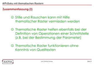 API-Doku mit thematischen Rastern

Zusammenfassung (I)

       Stille und Rauschen kann mit Hilfe
        thematischer Raster vermieden werden

       Thematische Raster helfen ebenfalls bei der
        Definition von Operationen einer Schnittstelle
        (z.B. bei der Bestimmung der Parameter)

       Thematische Raster funktionieren ohne
        Kenntnis von Quelltexten


                               Jan Christian Krause   Seite 21
 