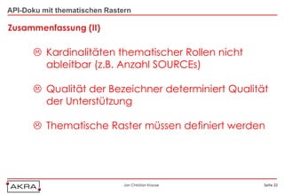 API-Doku mit thematischen Rastern

Zusammenfassung (II)

       Kardinalitäten thematischer Rollen nicht
        ableitbar (z.B. Anzahl SOURCEs)

       Qualität der Bezeichner determiniert Qualität
        der Unterstützung

       Thematische Raster müssen definiert werden




                               Jan Christian Krause   Seite 22
 