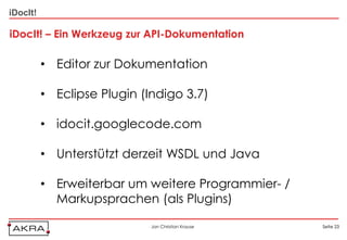 iDocIt!

iDocIt! – Ein Werkzeug zur API-Dokumentation

          • Editor zur Dokumentation

          • Eclipse Plugin (Indigo 3.7)

          • idocit.googlecode.com

          • Unterstützt derzeit WSDL und Java

          • Erweiterbar um weitere Programmier- /
            Markupsprachen (als Plugins)

                             Jan Christian Krause   Seite 23
 