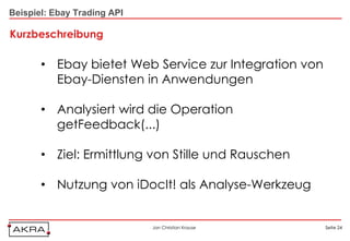Beispiel: Ebay Trading API

Kurzbeschreibung

       • Ebay bietet Web Service zur Integration von
         Ebay-Diensten in Anwendungen

       • Analysiert wird die Operation
         getFeedback(...)

       • Ziel: Ermittlung von Stille und Rauschen

       • Nutzung von iDocIt! als Analyse-Werkzeug


                             Jan Christian Krause      Seite 24
 
