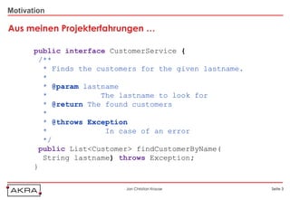 Motivation

Aus meinen Projekterfahrungen …

       public interface CustomerService {
        /**
         * Finds the customers for the given lastname.
         *
         * @param lastname
         *            The lastname to look for
         * @return The found customers
         *
         * @throws Exception
         *             In case of an error
         */
        public List<Customer> findCustomerByName(
         String lastname) throws Exception;
       }

                           Jan Christian Krause          Seite 3
 