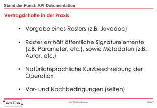 Stand der Kunst: API-Dokumentation

Vertragsinhalte in der Praxis

      • Vorgabe eines Rasters (z.B. Javadoc)

      • Raster enthält öffentliche Signaturelemente
        (z.B. Parameter, etc.), sowie Metadaten (z.B.
        Autor, etc.)

      • Natürlichsprachliche Kurzbeschreibung der
        Operation

      • Vor- und Nachbedingungen (selten)

                              Jan Christian Krause      Seite 7
 