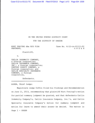 IN THE UNITED STATES DISTRICT COURT
FOR THE DISTRICT OF OREGON
KURT FREITAG dba BIG FISH
PARTNERS,
Plaintiff,
v.
CATLIN INDEMNITY COMPANY,
a foreign corporation;
CATLIN INSURANCE COMPANY,
INC., a foreign corporation;
CENTURY SURETY COMPANY, a
foreign corporation; and
CATLIN SPECIALTY INSURANCE
COMPANY, a foreign
corporation,
Defendants.
AIKEN, Chief Judge:
Case No. 6:12-cv-01111-TC
0 R D E R
Magistrate Judge Coffin filed his Findings and Recommendation
on June 11, 2013, recommending that plaintiff Kurt Freitag's motion
for partial summary judgment be granted, and that defendants Catlin
Indemnity Company's, Catlin Insurance Company, Inc.'s, and Catlin
Specialty Insurance Company's motion for summary judgment and
motion for leave to amend their answer be denied. The matter is
Page 1 - ORDER
Case 6:12-cv-01111-TC Document 99 Filed 07/23/13 Page 1 of 3 Page ID#: 1039
 