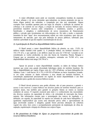 A maior dificuldade assim pode ser resumida: conseqüência imediata da expansão
de áreas urbanas e de novas demandas agro-industriais, na mesma proporção em que as
fontes d'água potável são reduzidas, a competição por elas tem aumentado. Alguns
exemplos bem sucedidos apontam para um leque de soluções: a definição de sistemas de
cobrança e de controle do uso d'água, a criação de mercados de recursos hídricos (que
permitiriam transferir recursos entre compradores e vendedores, usuários e gestores,
beneficiados e atingidos), o estabelecimento de novos mecanismos de financiamento
público e privado para investimentos em infra-estrutura etc. De todo o modo, a expressão
monetária do bem “água” deve necessariamente refletir seu valor econômico, quer seja por
instrumentos de mercado, quer seja pela definição de preços públicos, sobretudo para
sinalizar a prioridade no que diz respeito à racionalização de seu uso.
2) A participação do Brasil na disponibilidade hídrica mundial
O Brasil possui a maior disponibilidade hídrica do planeta, ou seja,. 13,8% do
deflúvio médio mundial (vide quadro 1). A produção hídrica, em território nacional é de
182.170 m3
/s, o que eqüivale a um deflúvio anual de cerca de 5.744 km3
. Levando-se em
consideração as vazões produzidas na área das bacias da Amazônia, Paraná, Paraguai e
Uruguai que se encontram em território estrangeiro, estimadas em 76.580 m3
/s, essa
disponibilidade hídrica total atinge 258.750 m3
/s.
Apesar de possuir a maior disponibilidade mundial, os dados do balanço hídrico
mostram que existe uma grande diversidade hidrológica dentro do território brasileiro. De
fato, a disponibilidade per capita d’água varia de 1.835 m3
/hab/ano na bacia hidrográfica do
Atlântico Leste 1 (sub-bacias 50 à 53) à 628.938 m3
/hab/ano na bacia Amazônica, levando-
se em conta somente os dados referentes à área situada em território brasileiro. A
concentração populacional precisamente em regiões de menor disponibilidade é um fator
complicador para a gestão dos recursos hídricos no país.
O Brasil deverá promover uma gestão eficiente, não só para preservar e garantir o
acesso à suas reservas e corpos hídricos nos diversos pontos do território brasileiro para as
gerações atuais, mas também para garantir às gerações futuras ao menos as mesmas
condições de acesso. O requisito essencial para tanto é o conhecimento das necessidades
dos diversos usuários, da capacidade de oferta e da velocidade de renovação das fontes
naturais. São informações cruciais para a promulgação dos marcos de regulação e a
definição, em seguida, da capacidade de suporte (ou retirada) de cada bacia hidrográfica. É
igualmente imprescindível que ocorra uma discussão prévia sobre o aproveitamento da
água envolvendo usuários e atingidos, quando forem previstas alterações da cobertura
vegetal dos solos, bem como o acompanhamento permanente da implantação de obras de
captação, regularização e despejo de efluentes nos corpos d’água.
3) Do pioneirismo do Código de Águas ao progressivo anacronismo da gestão dos
recursos hídricos brasileiros
 